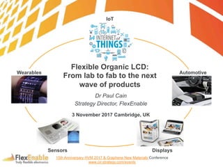 Dr Paul Cain
Strategy Director, FlexEnable
3 November 2017 Cambridge, UK
Displays
Wearables
Sensors
IoT
Automotive
Flexible Organic LCD:
From lab to fab to the next
wave of products
15th Anniversary HVM 2017 & Graphene New Materials Conference
www.cir-strategy.com/events
 
