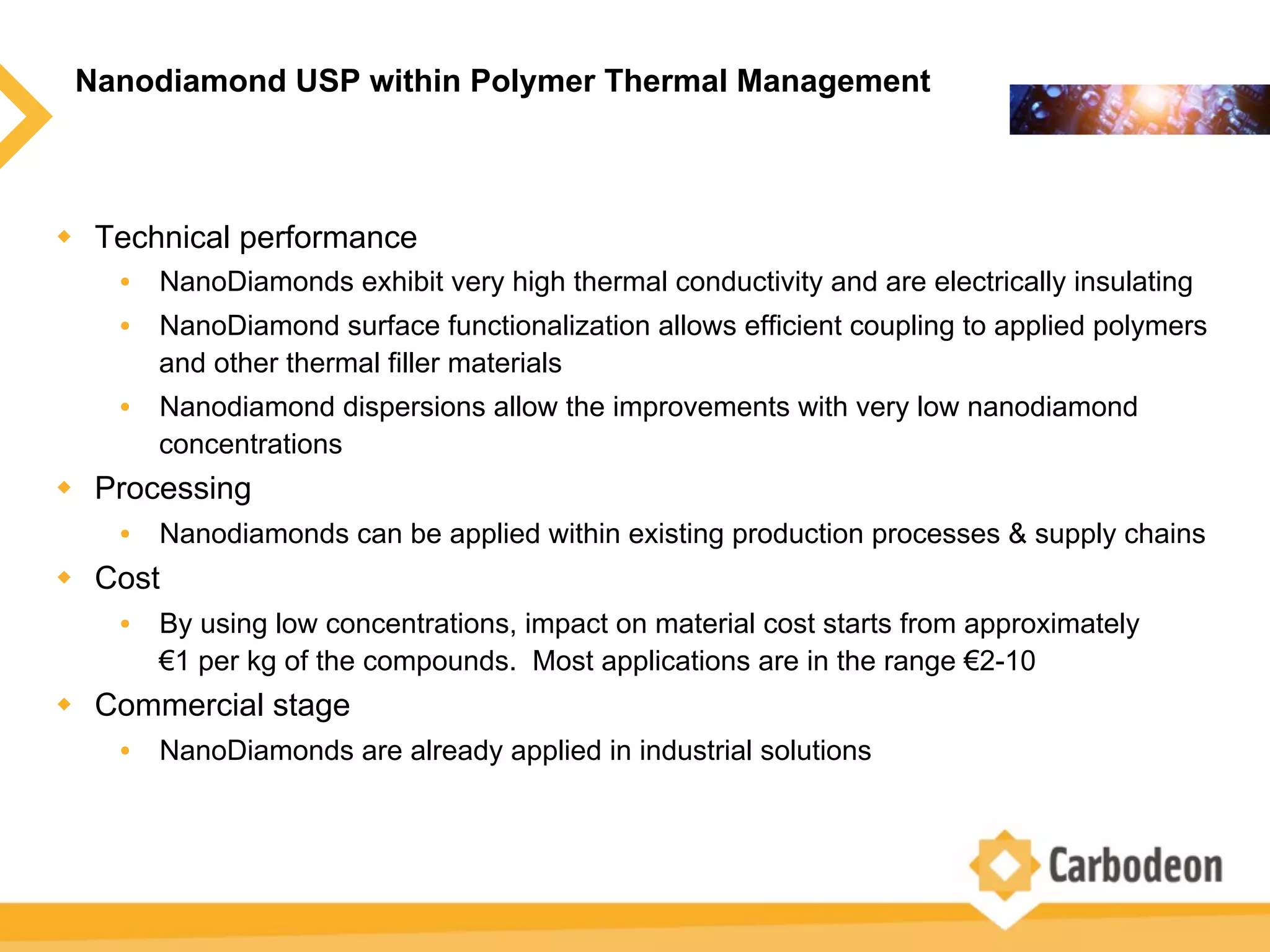 Nanodiamond USP within Polymer Thermal Management
w  Technical performance
•  NanoDiamonds exhibit very high thermal conductivity and are electrically insulating
•  NanoDiamond surface functionalization allows efficient coupling to applied polymers
and other thermal filler materials
•  Nanodiamond dispersions allow the improvements with very low nanodiamond
concentrations
w  Processing
•  Nanodiamonds can be applied within existing production processes & supply chains
w  Cost
•  By using low concentrations, impact on material cost starts from approximately
€1 per kg of the compounds. Most applications are in the range €2-10
w  Commercial stage
•  NanoDiamonds are already applied in industrial solutions
 