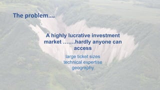 A highly lucrative investment
market …….hardly anyone can
access
large ticket sizes
technical expertise
geography
	
The	problem….	
 