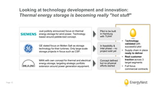 Looking at technology development and innovation:
Thermal energy storage is becoming really "hot stuff"
Pilot to be built
in Hamburg
with TUHH
In feasibility &
intel phase – no
project sold yet
Concept defined
but no physical
efforts started
• Technology
validated with
successful pilot
• Supply chain in place
ready to deliver
• Real customer
traction across 3
target segments
• Full focus
commercial contracts
Just publicly announced focus on thermal
energy storage for wind power. Technology
based around pebble-bed concept.
GE stated focus on Molten Salt as storage
technology for their turbines. Only large-scale
storage projects in focus such as CSP.
MAN with own concept for thermal and electrical
energy storage, targeting strategic portfolio
extension around power generation equipment.
Page 10
 