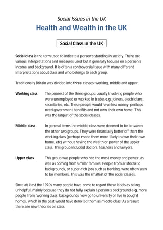 Social Issues in the UK

Health and Wealth in the UK
Social Class in the UK
Social class is the term used to indicate a person’s standing in society. There are
various interpretations and measures used but it generally focuses on a person’s
income and background. It is often a controversial issue with many different
interpretations about class and who belongs to each group.
Traditionally Britain was divided into three classes: working, middle and upper.
Working class

The poorest of the three groups, usually involving people who
were unemployed or worked in trades e.g. joiners, electricians,
secretaries, etc. These people would have less money, perhaps
need government benefits and not own their own home. This
was the largest of the social classes.

Middle class

In general terms the middle class were deemed to be between
the other two groups. They were financially better off than the
working class (perhaps made them more likely to own their own
home, etc) without having the wealth or power of the upper
class. This group included doctors, teachers and lawyers.

Upper class

This group was people who had the most money and power, as
well as coming from similar families. People from aristocratic
backgrounds, or super-rich jobs such as banking, were often seen
to be members. This was the smallest of the social classes.

Since at least the 1970s many people have come to regard these labels as being
unhelpful, mainly because they do not fully explain a person’s background e.g. more
people from ‘working class’ backgrounds now go to university or live in bought
homes, which in the past would have denoted them as middle class. As a result
there are new theories on class:

 