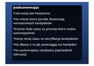 podsumowując
• ekrutacja jest kosztowna
 r
•  ie wiemy które portale dostarczają
 n
wartościowych kandydatów
• racimy dużo czasu na procesy, które można
 t
automatyzować
•  amy mniej czasu na weryﬁkację kandydatów
 m
•  ie dbamy o to jak postrzegają nas kandydaci
 n
•  ie zachowujemy rezultatów poprzednich
 n
rekrutacji
 