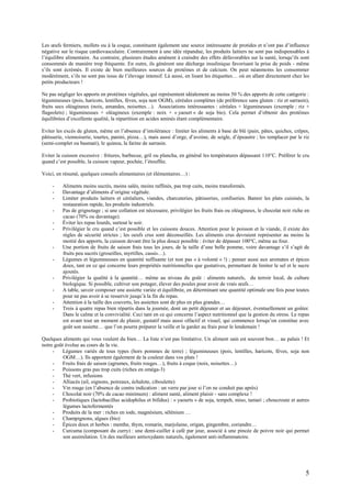 5
Les œufs fermiers, mollets ou à la coque, constituent également une source intéressante de protides et n’ont pas d’influence
négative sur le risque cardiovasculaire. Contrairement à une idée répandue, les produits laitiers ne sont pas indispensables à
l’équilibre alimentaire. Au contraire, plusieurs études amènent à craindre des effets défavorables sur la santé, lorsqu’ils sont
consommés de manière trop fréquente. En outre, ils génèrent une décharge insulinique favorisant la prise de poids - même
s’ils sont écrémés. Il existe de bien meilleures sources de protéines et de calcium. On peut néanmoins les consommer
modérément, s’ils ne sont pas issus de l’élevage intensif. Là aussi, en lisant les étiquettes… où en allant directement chez les
petits producteurs !
Ne pas négliger les apports en protéines végétales, qui représentent idéalement au moins 50 % des apports de cette catégorie :
légumineuses (pois, haricots, lentilles, fèves, soja non OGM), céréales complètes (de préférence sans gluten : riz et sarrasin),
fruits secs oléagineux (noix, amandes, noisettes…). Associations intéressantes : céréales + légumineuses (exemple : riz +
flageolets) ; légumineuses + oléagineux (exemple : noix + « yaourt » de soja bio). Cela permet d’obtenir des protéines
équilibrées d’excellente qualité, la répartition en acides aminés étant complémentaire.
Eviter les excès de gluten, même en l’absence d’intolérance : limiter les aliments à base de blé (pain, pâtes, quiches, crêpes,
pâtisserie, viennoiserie, tourtes, panini, pizza…), mais aussi d’orge, d’avoine, de seigle, d’épeautre ; les remplacer par le riz
(semi-complet ou basmati), le quinoa, la farine de sarrasin.
Eviter la cuisson excessive : fritures, barbecue, gril ou plancha, en général les températures dépassant 110°C. Préférer le cru
quand c’est possible, la cuisson vapeur, pochée, l’étouffée.
Voici, en résumé, quelques conseils alimentaires (et élémentaires…) :
- Aliments moins sucrés, moins salés, moins raffinés, pas trop cuits, moins transformés.
- Davantage d’aliments d’origine végétale.
- Limiter produits laitiers et céréaliers, viandes, charcuteries, pâtisseries, confiseries. Bannir les plats cuisinés, la
restauration rapide, les produits industriels.
- Pas de grignotage ; si une collation est nécessaire, privilégier les fruits frais ou oléagineux, le chocolat noir riche en
cacao (70% ou davantage).
- Éviter les repas lourds, surtout le soir.
- Privilégier le cru quand c’est possible et les cuissons douces. Attention pour le poisson et la viande, il existe des
règles de sécurité strictes ; les oeufs crus sont déconseillés. Les aliments crus devraient représenter au moins la
moitié des apports, la cuisson devant être la plus douce possible : éviter de dépasser 100°C, même au four.
- Une portion de fruits de saison frais tous les jours, de la taille d’une belle pomme, voire davantage s’il s’agit de
fruits peu sucrés (groseilles, myrtilles, cassis…).
- Légumes et légumineuses en quantité suffisante (et non pas « à volonté » !) ; penser aussi aux aromates et épices
doux, tant en ce qui concerne leurs propriétés nutritionnelles que gustatives, permettant de limiter le sel et le sucre
ajoutés.
- Privilégier la qualité à la quantité… même au niveau du goût : aliments naturels, du terroir local, de culture
biologique. Si possible, cultiver son potager, élever des poules pour avoir de vrais œufs…
- A table, savoir composer une assiette variée et équilibrée, en déterminant une quantité optimale une fois pour toutes
pour ne pas avoir à se resservir jusqu’à la fin du repas.
- Attention à la taille des couverts, les assiettes sont de plus en plus grandes…
- Trois à quatre repas bien répartis dans la journée, dont un petit déjeuner et un déjeuner, éventuellement un goûter.
Dans le calme et la convivialité. Ceci tant en ce qui concerne l’aspect nutritionnel que la gestion du stress. Le repas
est avant tout un moment de plaisir, gustatif mais aussi olfactif et visuel, qui commence lorsqu’on constitue avec
goût son assiette… que l’on pourra préparer la veille et la garder au frais pour le lendemain !
Quelques aliments qui vous veulent du bien… La liste n’est pas limitative. Un aliment sain est souvent bon… au palais ! Et
notre goût évolue au cours de la vie.
- Légumes variés de tous types (hors pommes de terre) ; légumineuses (pois, lentilles, haricots, fèves, soja non
OGM…). Ils apportent également de la couleur dans vos plats !
- Fruits frais de saison (agrumes, fruits rouges…), fruits à coque (noix, noisettes…)
- Poissons gras pas trop cuits (riches en oméga-3)
- Thé vert, infusions
- Alliacés (ail, oignons, poireaux, échalote, ciboulette)
- Vin rouge (en l’absence de contre indication : un verre par jour si l’on ne conduit pas après)
- Chocolat noir (70% de cacao minimum) : aliment santé, aliment plaisir - sans complexe !
- Probiotiques (lactobacillus acidophilus et bifidus) : « yaourts » de soja, tempeh, miso, tamari ; choucroute et autres
légumes lactofermentés
- Produits de la mer : riches en iode, magnésium, sélénium …
- Champignons, algues (bio)
- Épices doux et herbes : menthe, thym, romarin, marjolaine, origan, gingembre, coriandre…
- Curcuma (composant du curry) : une demi-cuiller à café par jour, associé à une pincée de poivre noir qui permet
son assimilation. Un des meilleurs antioxydants naturels, également anti-inflammatoire.
 