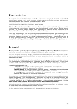6
L’exercice physique
Le tabagisme, même modéré, l’alimentation « malbouffe » surabondante et inadaptée, la sédentarité, constituent les 3
ennemis majeurs du coeur. Avec le terrible infarctus du myocarde, trop souvent mortel, les pathologies cardiovasculaires
représentent la première cause de mortalité, au coude à coude avec le cancer.
Il convient donc d’éviter en priorité ces trois « méga » facteurs de risque.
Elément modérateur de stress par excellence, un exercice physique régulier permet de prévenir la fatigue nerveuse. La
récupération après un effort, à condition qu’il soit bien dosé, génère une phase de relaxation mesurable au niveau du tonus
musculaire. Cela favorise un sommeil de bonne qualité, sans recours aux hypnotiques et autres tranquillisants. C’est
également le meilleur moyen de se débarrasser du tabac et des kilos excédentaires.
Dans l’idéal, 1 heure par séance, voire plus, car au cours des premières minutes, l’organisme ne brûle pas les graisses. Trois
séances hebdomadaires de 30 minutes au minimum ; 45 mn, 5 fois par semaine, constituent un bon compromis. Exercices
d’endurance : natation, bicyclette (même fixe), footing… Musculation également conseillée, à condition d’être bien guidé ou
de bien en connaître les techniques, pour prévenir la fonte musculaire, la distension abdominale, les problèmes de dos. Le
muscle, c'est la santé ! Ne pas oublier le côté ludique : choisir son sport en fonction du plaisir et non de la « performance »…
Le sommeil
Nous passons le tiers de notre vie au lit. Cela représente quelque 200 000 heures de sommeil. A part les micro-organismes,
tous les êtres sur terre dorment. Bien dormir est indispensable à la santé physique et psychique.
Des essais de conduite automobile au titre de la prévention routière ont démontré que les réflexes, la perception visuelle,
entre autres, diminuaient considérablement d’efficacité par manque de repos et de sommeil. On conseille sur autoroute de
s’arrêter toutes les 2 heures.
Une nuit blanche fait perdre des capacités intellectuelles. Des études sur des groupes d’étudiants ont révélé un moins bon
taux de réussite lors de tests d’apprentissage chez ceux qui sont en dette de sommeil. En particulier, si les sujets ont été
réveillés en période de rêve (correspondant à la phase REM : Rapid Eye Movements), cette perte des capacités est majeure.
Notre sommeil est basé sur des cycles :
La veille active : le seul état dans lequel nous sommes capables de porter attention à un sujet particulier.
La veille diffuse : où la pensée vagabonde mais ne se fixe pas.
Le sommeil profond : qui permet la récupération de la fatigue physique, et reconstitue les réserves énergétiques y
compris pour le système nerveux (glycogène stocké dans les cellules nutritives des neurones).
Le sommeil paradoxal ; qui permet une restructuration de la mémoire, de prendre en compte les nouvelles
données, de ranger et de mettre de l’ordre dans nos apprentissages.
Si nous supprimons le sommeil paradoxal, c’est-à-dire la phase REM, nous allons nous trouver confrontés à des informations
que nous aurons stockées la veille dans notre mémoire à court terme et qui n’auront pas été « rangées » correctement dans
notre cerveau. Cela peut entraîner un ralentissement du raisonnement, des trous de mémoire, la sensation de connaître la
réponse et de ne pas arriver pas à la trouver, une saturation cognitive avec le sentiment d’être dépassé par les événements.
Il faut aussi tenir compte de la fatigue physique qui vient se greffer en plus sur notre journée de travail.
Une étude réalisée sur les conducteurs de trains, confirmée par d’autres publications scientifiques, met en évidence la notion
de dette de sommeil, particulièrement pénalisante en matière de vigilance.
En outre, un sommeil suffisant et de bonne qualité est le moyen le plus simple de ralentir le vieillissement.
 