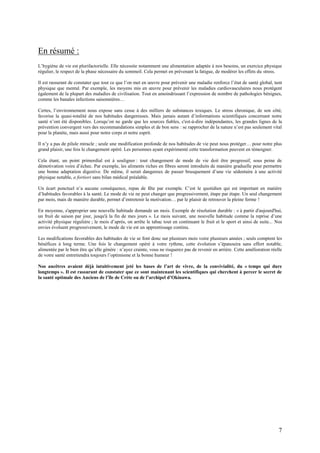 7
En résumé :
L’hygiène de vie est plurifactorielle. Elle nécessite notamment une alimentation adaptée à nos besoins, un exercice physique
régulier, le respect de la phase nécessaire du sommeil. Cela permet en prévenant la fatigue, de modérer les effets du stress.
Il est rassurant de constater que tout ce que l’on met en œuvre pour prévenir une maladie renforce l’état de santé global, tant
physique que mental. Par exemple, les moyens mis en œuvre pour prévenir les maladies cardiovasculaires nous protègent
également de la plupart des maladies de civilisation. Tout en amoindrissant l’expression de nombre de pathologies bénignes,
comme les banales infections saisonnières…
Certes, l’environnement nous expose sans cesse à des milliers de substances toxiques. Le stress chronique, de son côté,
favorise la quasi-totalité de nos habitudes dangereuses. Mais jamais autant d’informations scientifiques concernant notre
santé n’ont été disponibles. Lorsqu’on ne garde que les sources fiables, c'est-à-dire indépendantes, les grandes lignes de la
prévention convergent vers des recommandations simples et de bon sens : se rapprocher de la nature n’est pas seulement vital
pour la planète, mais aussi pour notre corps et notre esprit.
Il n’y a pas de pilule miracle ; seule une modification profonde de nos habitudes de vie peut nous protéger… pour notre plus
grand plaisir, une fois le changement opéré. Les personnes ayant expérimenté cette transformation peuvent en témoigner.
Cela étant, un point primordial est à souligner : tout changement de mode de vie doit être progressif, sous peine de
démotivation voire d’échec. Par exemple, les aliments riches en fibres seront introduits de manière graduelle pour permettre
une bonne adaptation digestive. De même, il serait dangereux de passer brusquement d’une vie sédentaire à une activité
physique notable, a fortiori sans bilan médical préalable.
Un écart ponctuel n’a aucune conséquence, repas de fête par exemple. C’est le quotidien qui est important en matière
d’habitudes favorables à la santé. Le mode de vie ne peut changer que progressivement, étape par étape. Un seul changement
par mois, mais de manière durable, permet d’entretenir la motivation… par le plaisir de retrouver la pleine forme !
En moyenne, s'approprier une nouvelle habitude demande un mois. Exemple de résolution durable : « à partir d'aujourd'hui,
un fruit de saison par jour, jusqu'à la fin de mes jours ». Le mois suivant, une nouvelle habitude comme la reprise d’une
activité physique régulière ; le mois d’après, on arrête le tabac tout en continuant le fruit et le sport et ainsi de suite... Nos
envies évoluent progressivement, le mode de vie est un apprentissage continu.
Les modifications favorables des habitudes de vie se font donc sur plusieurs mois voire plusieurs années ; seuls comptent les
bénéfices à long terme. Une fois le changement opéré à votre rythme, cette évolution s’épanouira sans effort notable,
alimentée par le bien être qu’elle génère : n’ayez crainte, vous ne risquerez pas de revenir en arrière. Cette amélioration réelle
de votre santé entretiendra toujours l’optimisme et la bonne humeur !
Nos ancêtres avaient déjà intuitivement jeté les bases de l’art de vivre, de la convivialité, du « temps qui dure
longtemps ». Il est rassurant de constater que ce sont maintenant les scientifiques qui cherchent à percer le secret de
la santé optimale des Anciens de l’île de Crète ou de l’archipel d’Okinawa.
 