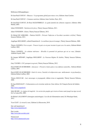 8
Références bibliographiques :
Dr Jean-Paul CURTAY : Okinawa - Un programme global pour mieux vivre, Editions Anne Carrière.
Dr Jean-Paul CURTAY : L'immuno-nutrition, Editions Anne Carrière, Paris, 2011.
Dr Jean-Paul CURTAY, Dr Rose RAZAFIMBELO : Le guide familial des aliments soigneurs, Editions Albin
Michel, 2005.
Julien VENESSON : Nutrition de la force, Thierry Souccar Éditions, 2011.
Julien VENESSON : Gluten, Thierry Souccar Éditions, 2013.
Dr Michel DE LORGERIL - Patricia SALEN : Prévenir l'infarctus et l'accident vasculaire cérébral, Thierry
Souccar Éditions, 2011.
Angélique HOULBERT, collectif lanutrition.fr : La meilleure façon de manger, Thierry Souccar Éditions, 2008.
Thierry JANSSEN, Vivre en paix - Trouver la paix en soi pour inventer la paix avec les autres, Editions Robert
Laffont, 2003.
Thierry JANSSEN : La solution intérieure - Réveillez le potentiel de guérison qui est en vous, Librairie
Arthème Fayard, 2006.
Dr Jacques MÉDART, Angélique HOULBERT : Le Nouveau Régime IG diabète, Thierry Souccar Éditions,
2012.
Gary TAUBES : FAT, pourquoi on grossit, Thierry Souccar Éditions, 2012.
David SERVAN-SCHREIBER : Anticancer - Prévenir et lutter grâce à nos défenses naturelles, Editions Robert
Laffont, 2007.
David SERVAN-SCHREIBER : Guérir le stress, l'anxiété et la dépression sans médicaments ni psychanalyse,
Editions Robert Laffont, 2003.
Thierry SOUCCAR : Lait, mensonges et propagande, édition revue et augmentée, Thierry Souccar Éditions,
2008.
Dr Jean SEIGNALET : L'alimentation ou la troisième médecine 5ème édition, Ed. François-Xavier de Guibert,
2009.
http://www.seignalet.fr/
Sally BEARE : Le régime de longévité - les secrets des peuples qui vivent en bonne santé jusqu'à un âge record,
Ed. Le Lotus d'Or, 2005.
Dr Michel LALLEMENT (chirurgien cancérologue) : Les clés de l'alimentation santé, Ed. Mosaïque-Santé,
2012.
Yves CLOT : Le travail à cœur, Editions La Découverte, 2010
Site web lanutrition.fr
http://www.lanutrition.fr/
Dur à avaler
http://www.dur-a-avaler.com/
Naturacoach
http://www.naturacoach.com/
 