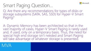 Q: Are there any recommendations for types of disks or
storage subsystems (SATA, SAS, SSD) for Hyper-V Smart
Paging?
A: Dynamic Memory has been architected so that in the
vast majority of cases, Hyper-V Smart Paging is rarely used
and, if used, only on a temporary basis. Thus, the need for
special high end storage isn’t needed and Smart Paging
will take advantage of whatever storage is presented.
 