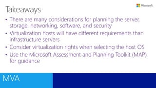 • There are many considerations for planning the server,
storage, networking, software, and security
• Virtualization hosts will have different requirements than
infrastructure servers
• Consider virtualization rights when selecting the host OS
• Use the Microsoft Assessment and Planning Toolkit (MAP)
for guidance
 