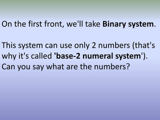 On the first front, we'll take Binary system.
This system can use only 2 numbers (that's
why it's called 'base-2 numeral system').
Can you say what are the numbers?

 