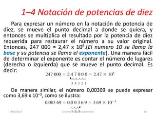 1–4 Notación de potencias de diez
Para expresar un número en la notación de potencia de
diez, se mueve el punto decimal a donde se quiera, y
entonces se multiplica el resultado por la potencia de diez
requerida para restaurar el número a su valor original.
Entonces, 247 000 = 2,47 x 105.(El numero 10 se llama la
base y su potencia se llama el exponente). Una manera fácil
de determinar el exponente es contar el número de lugares
(derecha o izquierda) que se mueve el punto decimal. Es
decir:
De manera similar, el número 0,00369 se puede expresar
como 3,69 x 10–3, como se ilustra:
14/05/2013 Circuitos y Maquinas Eléctricas 10
 
