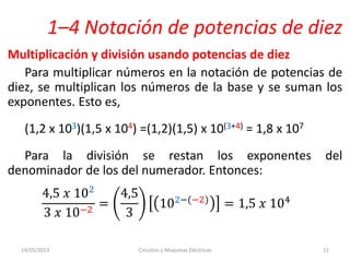 1–4 Notación de potencias de diez
Multiplicación y división usando potencias de diez
Para multiplicar números en la notación de potencias de
diez, se multiplican los números de la base y se suman los
exponentes. Esto es,
(1,2 x 103)(1,5 x 104) =(1,2)(1,5) x 10(3+4) = 1,8 x 107
Para la división se restan los exponentes del
denominador de los del numerador. Entonces:
4,5 𝑥 102
3 𝑥 10−2
=
4,5
3
102−(−2) = 1,5 𝑥 104
14/05/2013 Circuitos y Maquinas Eléctricas 11
 