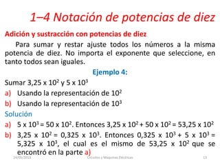 1–4 Notación de potencias de diez
Adición y sustracción con potencias de diez
Para sumar y restar ajuste todos los números a la misma
potencia de diez. No importa el exponente que seleccione, en
tanto todos sean iguales.
Ejemplo 4:
Sumar 3,25 x 102 y 5 x 103
a) Usando la representación de 102
b) Usando la representación de 103
Solución
a) 5 x 103 = 50 x 102. Entonces 3,25 x 102 + 50 x 102 = 53,25 x 102
b) 3,25 x 102 = 0,325 x 103. Entonces 0,325 x 103 + 5 x 103 =
5,325 x 103, el cual es el mismo de 53,25 x 102 que se
encontró en la parte a)14/05/2013 Circuitos y Maquinas Eléctricas 13
 