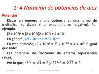 1–4 Notación de potencias de diez
Potencias
Elevar un numero a una potencia es una forma de
multiplicar (o dividir si el exponente es negativo). Por
ejemplo,
(2 x 103)2 = (2 x 103)(2 x 103) = 4 x 106
En general, (N x 10n)m = Nm x 10nm
En esta notación, (2 x 103)2 = 22 x 103x2 = 4 x 106 al igual
que antes.
Las potencias de fracciones de enteros representan
raíces.
Por lo que, 41/2 = 4 = 2 𝑦 271/3 = 27
3
= 3
14/05/2013 Circuitos y Maquinas Eléctricas 14
 