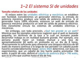 1–2 El sistema SI de unidades
Tamaño relativo de las unidades
El enlace entre las unidades eléctricas y mecánicas se establece
con facilidad. Consideremos un generador eléctrico, la entrada de
potencia mecánica produce una salida de potencia eléctrica. Si el
generador fuera 100% eficiente, entonces un watt de entrada de
potencia mecánica produciría un watt de salida de potencia eléctrica.
Esto claramente vincula los sistemas de unidades eléctricas y
mecánicas.
Sin embargo, con toda precisión, ¿Qué tan grande es un watt?
Mientras que los ejemplos anteriores sugieren que el watt es bastante
pequeño, en términos de la tasa a la cual un humano puede
desarrollar trabajo es en realidad bastante grande. Por ejemplo, una
persona puede hacer un trabajo manual a una tasa de
aproximadamente 60 watts en promedio en un día de 8 horas.
¡Precisamente lo suficiente para alimentar una lámpara eléctrica de 60
watts de manera continua a lo largo de ese periodo! Un caballo puede
hacerlo considerablemente mejor. James Watt determinó, con base en
experimentos, que un caballo de tiro fuerte podría promediar 746
watts. A partir de esto, definió el caballo de potencia (hp) = 746 watts,
que es la cifra que usamos hasta el día de hoy.14/05/2013 Circuitos y Maquinas Eléctricas 3
 