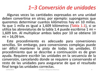1–3 Conversión de unidades
Algunas veces las cantidades expresadas en una unidad
deben convertirse en otras; por ejemplo: supongamos que
queremos determinar cuantos kilómetros hay en 10 millas.
Ya que 1 milla es igual a 1,609 kilómetros (Tabla 1.1), si se
utiliza las abreviaturas de la tabla 1.4 puede escribirse 1 mi =
1,609 km. Al multiplicar ambos lados por 10 se obtiene 10
mi = 16,09 km.
Este procedimiento es adecuado para conversiones
sencillas. Sin embargo, para conversiones complejas puede
ser difícil mantener la pista de todas las unidades. El
procedimiento que se describe a continuación es de gran
ayuda. Requiere escribir las unidades en la secuencia de la
conversión, cancelando donde se requiere y conservando el
resto de las unidades para asegurarse de que el resultado
final tenga las unidades correctas.
14/05/2013 Circuitos y Maquinas Eléctricas 4
 