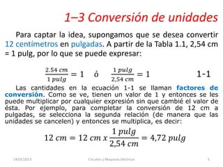 1–3 Conversión de unidades
Para captar la idea, supongamos que se desea convertir
12 centímetros en pulgadas. A partir de la Tabla 1.1, 2,54 cm
= 1 pulg, por lo que se puede expresar:
Las cantidades en la ecuación 1-1 se llaman factores de
conversión. Como se ve, tienen un valor de 1 y entonces se les
puede multiplicar por cualquier expresión sin que cambié el valor de
ésta. Por ejemplo, para completar la conversión de 12 cm a
pulgadas, se selecciona la segunda relación (de manera que las
unidades se cancelen) y entonces se multiplica, es decir:
14/05/2013 Circuitos y Maquinas Eléctricas 5
 