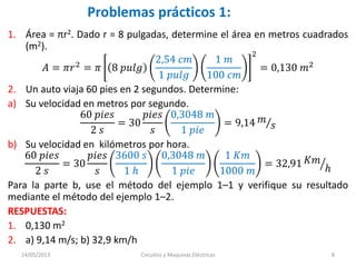 Problemas prácticos 1:
1. Área = πr2. Dado r = 8 pulgadas, determine el área en metros cuadrados
(m2).
𝐴 = 𝜋𝑟2 = 𝜋 8 𝑝𝑢𝑙𝑔
2,54 𝑐𝑚
1 𝑝𝑢𝑙𝑔
1 𝑚
100 𝑐𝑚
2
= 0,130 𝑚2
2. Un auto viaja 60 pies en 2 segundos. Determine:
a) Su velocidad en metros por segundo.
60 𝑝𝑖𝑒𝑠
2 𝑠
= 30
𝑝𝑖𝑒𝑠
𝑠
0,3048 𝑚
1 𝑝𝑖𝑒
= 9,14 𝑚
𝑠
b) Su velocidad en kilómetros por hora.
60 𝑝𝑖𝑒𝑠
2 𝑠
= 30
𝑝𝑖𝑒𝑠
𝑠
3600 𝑠
1 ℎ
0,3048 𝑚
1 𝑝𝑖𝑒
1 𝐾𝑚
1000 𝑚
= 32,91 𝐾𝑚
ℎ
Para la parte b, use el método del ejemplo 1–1 y verifique su resultado
mediante el método del ejemplo 1–2.
RESPUESTAS:
1. 0,130 m2
2. a) 9,14 m/s; b) 32,9 km/h
14/05/2013 Circuitos y Maquinas Eléctricas 8
 
