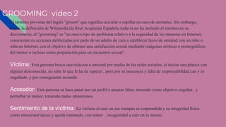 GROOMING video 2
El término proviene del inglés "groom" que significa acicalar o cepillar en caso de animales. Sin embargo,
según la definición de Wikipedia (la Real Academia Española todavía no ha incluido el término en su
diccionario), el "grooming" es "un nuevo tipo de problema relativo a la seguridad de los menores en Internet,
consistente en acciones deliberadas por parte de un adulto de cara a establecer lazos de amistad con un niño o
niña en Internet, con el objetivo de obtener una satisfacción sexual mediante imágenes eróticas o pornográficas
del menor o incluso como preparación para un encuentro sexual".
Víctima: Esta persona busca una relacion o amistad por medio de las redes sociales, al iniciar una platica con
alguien desconocido, no sabe lo que le ha de esperar , pero por su inocencia y falta de responsabilidad cae y es
engañado, y por consiguiente acosado.
Acosador: Esta persona se hace pasar por un perfil o usuario falso, teniendo como objetivo engañar, y
perturbar al menor, teniendo malas intenciones.
Sentimiento de la víctima: La víctima al caer en sus trampas es sorprendida y su integridad física
como emocional decae y queda traumado, con temor , inseguridad a caer en lo mismo.
 