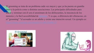 El grooming se trata de un problema cada vez mayor y que ya ha puesto en guardia
tanto a la policía como a distintas asociaciones. Las principales dificultades para
atacar y terminar con él son el anonimato de los delincuentes, la inocencia de los
menores y la fácil accesibilidad de Internet. Y es que, a diferencia del ciberacoso, en
el "grooming" "el acosador es un adulto y existe una intención sexual. Un ejemplo es:
https://www.youtube.com/watch?v=ctKJOs96LOI
 