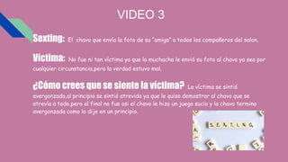 VIDEO 3
Sexting: El chavo que envía la foto de su “amiga” a todos los compañeros del salon.
Víctima: No fue ni tan víctima ya que la muchacha le envió su foto al chavo ya sea por
cualquier circunstancia,pero la verdad estuvo mal.
¿Cómo crees que se siente la víctima? La víctima se sintió
avergonzada,al principio se sintió atrevida ya que le quiso demostrar al chavo que se
atrevía a todo,pero al final no fue asi el chavo le hizo un juego sucio y la chava termino
avergonzada como lo dije en un principio.
 