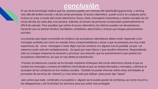 conclusión:
El uso de la tecnología implica que los jóvenes puedan ser víctimas del cyberbullying,grooming o sexting,
más allá del ámbito escolar o de las zonas pensadas. El acoso cibernético puede ocurrir en cualquier parte,
incluso en casa, a través del correo electrónico, foros, chats, mensajería instantánea y medios sociales las 24
horas del día, los siete días a la semana. Además, el número de personas involucradas potencialmente es
difícil de calcular. Para aquellos que sufren el acoso cibernético, los efectos pueden ser devastadores,
haciendo que se sientan heridos, humillados, enfadados, deprimidos o incluso que tengas pensamientos
suicidas.
Los jóvenes que hayan convertido en el blanco de acosadores cibernéticos deben evitar responder a los
mensajes recibidos así como no mandar fotos comprometedoras y situar a que se presente una muy mala
experiencia, tal como mensajear o tener algún tipo de contacto con alguien tras la pantalla ya que noi
sabemos quién está ahí verdaderamente . Da igual que sean falsos o que resulten ofensivos. Respondiendo
sólo se consigue empeorar la situación y provocar una reacción, que es exactamente lo que quieren los
acosadores cibernéticos, así que no hay darles la satisfacción.
Prevenir el ciberacoso cuando se ha iniciado mediante el bloqueo del correo electrónico desde el que se
reciben los mensajes y número de teléfono móvil desde el que se reciben llamadas y mensajes, y eliminar al
acosador de los contactos en los medios sociales. También se puede informar sobre estas actividades al
proveedor de servicios de internet ) y a los sitios web que utilizan. para poner tipo “spam”
pero antes que nada contárselo a tus padres o alguien qe te pueda ayudar de confianza, así como recurrir a
las delegaciones y ahí te brindan los servicios para que estés más protegido.
 