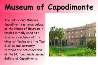 Museum of Capodimonte
The Palace and Museum
Capodimontees large palace
of the House of Bourbon in
Naples initially used as a
summer residence of the
kings of Naples and the Two
Sicilies and currently
contains the art collection
of the National Museum and
Gallery of Capodimonte.
 