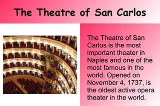 The Theatre of San Carlos
The Theatre of San
Carlos is the most
important theater in
Naples and one of the
most famous in the
world. Opened on
November 4, 1737, is
the oldest active opera
theater in the world.
 