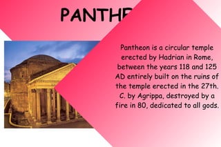PANTHEON
Pantheon is a circular temple
erected by Hadrian in Rome,
between the years 118 and 125
AD entirely built on the ruins of
the temple erected in the 27th.
C. by Agrippa, destroyed by a
fire in 80, dedicated to all gods.
 