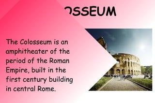 COLOSSEUM
The Colosseum is an
amphitheater of the
period of the Roman
Empire, built in the
first century building
in central Rome.
 