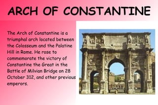 ARCH OF CONSTANTINE
The Arch of Constantine is a
triumphal arch located between
the Colosseum and the Palatine
Hill in Rome. He rose to
commemorate the victory of
Constantine the Great in the
Battle of Milvian Bridge on 28
October 312, and other previous
emperors.
 