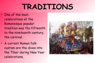 TRADITIONS
●
One of the main
celebrations of the
Romanesque popular
tradition was the fifteenth
to the nineteenth century,
the carnival.
●
A current Roman folk
custom are the dives into
the Tiber during New Year
celebrations.
 