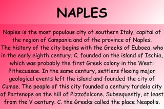 NAPLES
Naples is the most populous city of southern Italy, capital of
the region of Campania and of the province of Naples.
The history of the city begins with the Greeks of Euboea, who
in the early eighth century. C. founded on the island of Ischia,
which was probably the first Greek colony in the West:
Pithecussae. In the same century, settlers fleeing major
geological events left the island and founded the city of
Cumae. The people of this city founded a century tardela city
of Partenope on the hill of Pizzofalcone. Subsequently, at least
from the V century. C. the Greeks called the place Neapolis.
 