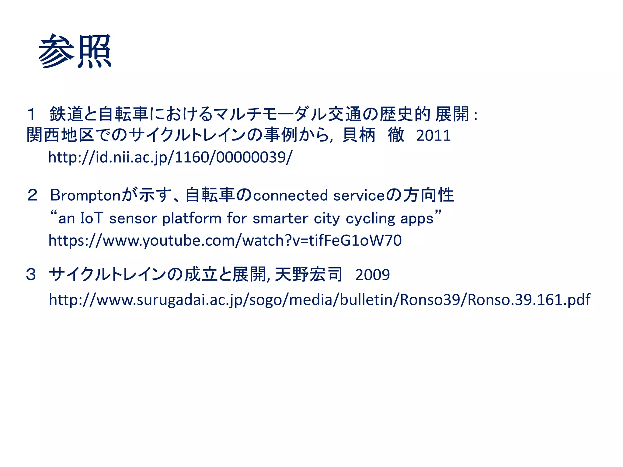 参照
http://id.nii.ac.jp/1160/00000039/
１ 鉄道と自転車におけるマルチモーダル交通の歴史的 展開 :
関西地区でのサイクルトレインの事例から, 貝柄 徹 2011
http://www.surugadai.ac.jp/sogo/media/bulletin/Ronso39/Ronso.39.161.pdf
３ サイクルトレインの成立と展開, 天野宏司 2009
２ Bromptonが示す、自転車のconnected serviceの方向性
“an IoT sensor platform for smarter city cycling apps”
https://www.youtube.com/watch?v=tifFeG1oW70
 