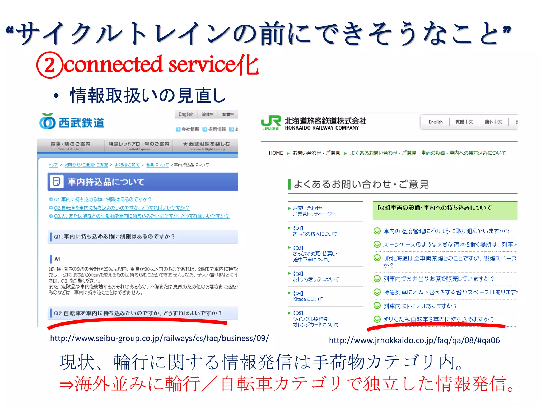 • 情報取扱いの見直し
http://www.seibu-group.co.jp/railways/cs/faq/business/09/ http://www.jrhokkaido.co.jp/faq/qa/08/#qa06
②connected service化
現状、輪行に関する情報発信は手荷物カテゴリ内。
⇒海外並みに輪行／自転車カテゴリで独立した情報発信。
“サイクルトレインの前にできそうなこと”
 