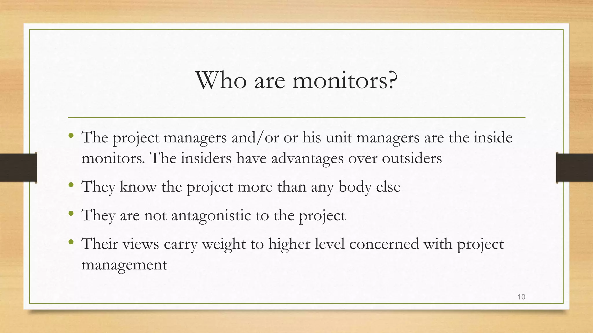 Who are monitors?
• The project managers and/or or his unit managers are the inside
monitors. The insiders have advantages over outsiders
• They know the project more than any body else
• They are not antagonistic to the project
• Their views carry weight to higher level concerned with project
management
10
 