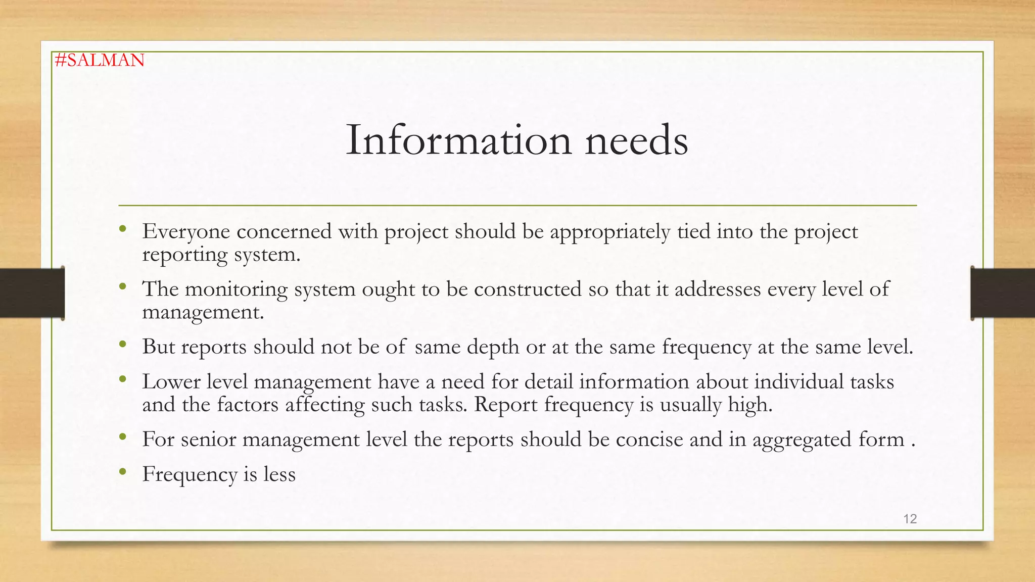 Information needs
• Everyone concerned with project should be appropriately tied into the project
reporting system.
• The monitoring system ought to be constructed so that it addresses every level of
management.
• But reports should not be of same depth or at the same frequency at the same level.
• Lower level management have a need for detail information about individual tasks
and the factors affecting such tasks. Report frequency is usually high.
• For senior management level the reports should be concise and in aggregated form .
• Frequency is less
12
#SALMAN
 