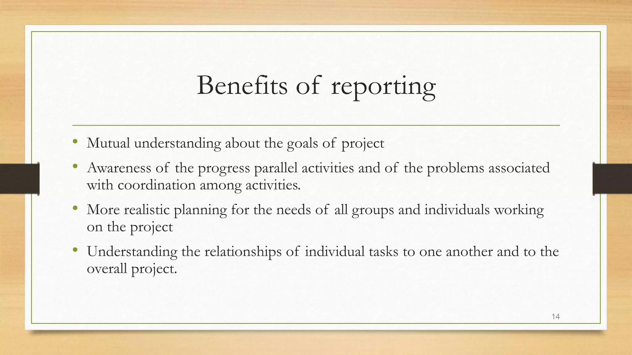 Benefits of reporting
• Mutual understanding about the goals of project
• Awareness of the progress parallel activities and of the problems associated
with coordination among activities.
• More realistic planning for the needs of all groups and individuals working
on the project
• Understanding the relationships of individual tasks to one another and to the
overall project.
14
 