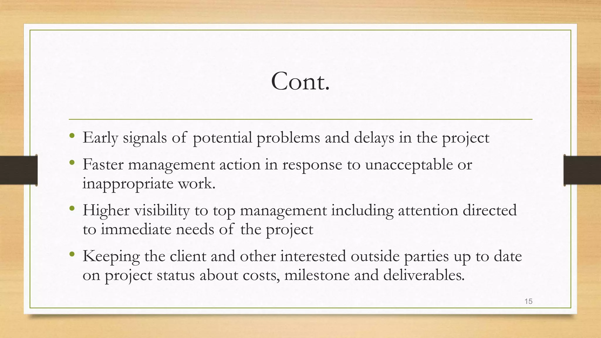 Cont.
• Early signals of potential problems and delays in the project
• Faster management action in response to unacceptable or
inappropriate work.
• Higher visibility to top management including attention directed
to immediate needs of the project
• Keeping the client and other interested outside parties up to date
on project status about costs, milestone and deliverables.
15
 