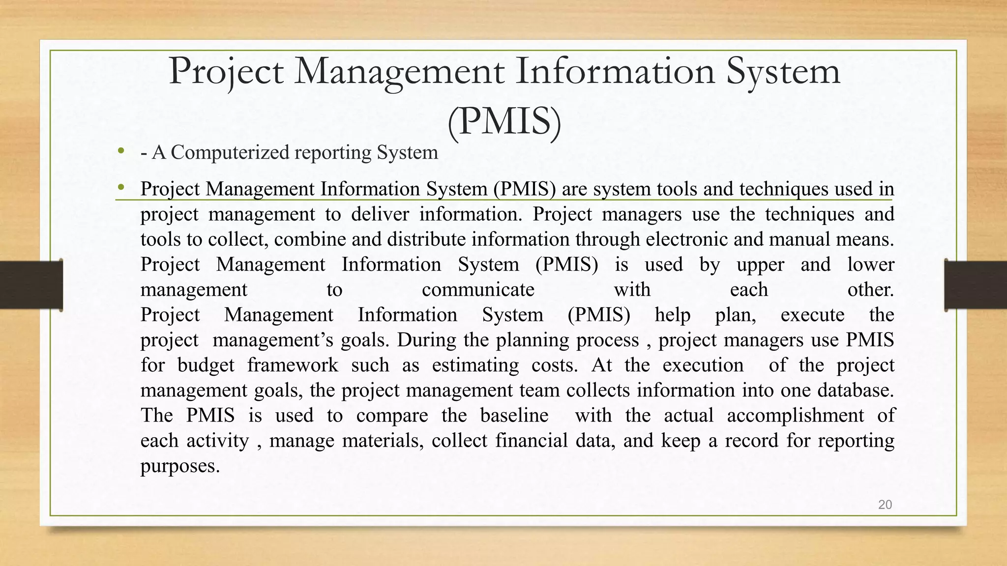 Project Management Information System
(PMIS)
• - A Computerized reporting System
• Project Management Information System (PMIS) are system tools and techniques used in
project management to deliver information. Project managers use the techniques and
tools to collect, combine and distribute information through electronic and manual means.
Project Management Information System (PMIS) is used by upper and lower
management to communicate with each other.
Project Management Information System (PMIS) help plan, execute the
project management’s goals. During the planning process , project managers use PMIS
for budget framework such as estimating costs. At the execution of the project
management goals, the project management team collects information into one database.
The PMIS is used to compare the baseline with the actual accomplishment of
each activity , manage materials, collect financial data, and keep a record for reporting
purposes.
20
 