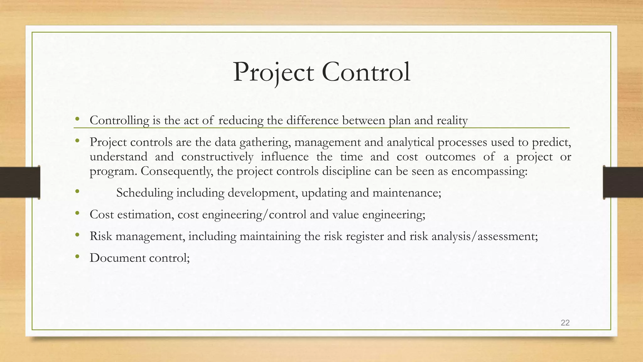 Project Control
• Controlling is the act of reducing the difference between plan and reality
• Project controls are the data gathering, management and analytical processes used to predict,
understand and constructively influence the time and cost outcomes of a project or
program. Consequently, the project controls discipline can be seen as encompassing:
• Scheduling including development, updating and maintenance;
• Cost estimation, cost engineering/control and value engineering;
• Risk management, including maintaining the risk register and risk analysis/assessment;
• Document control;
22
 