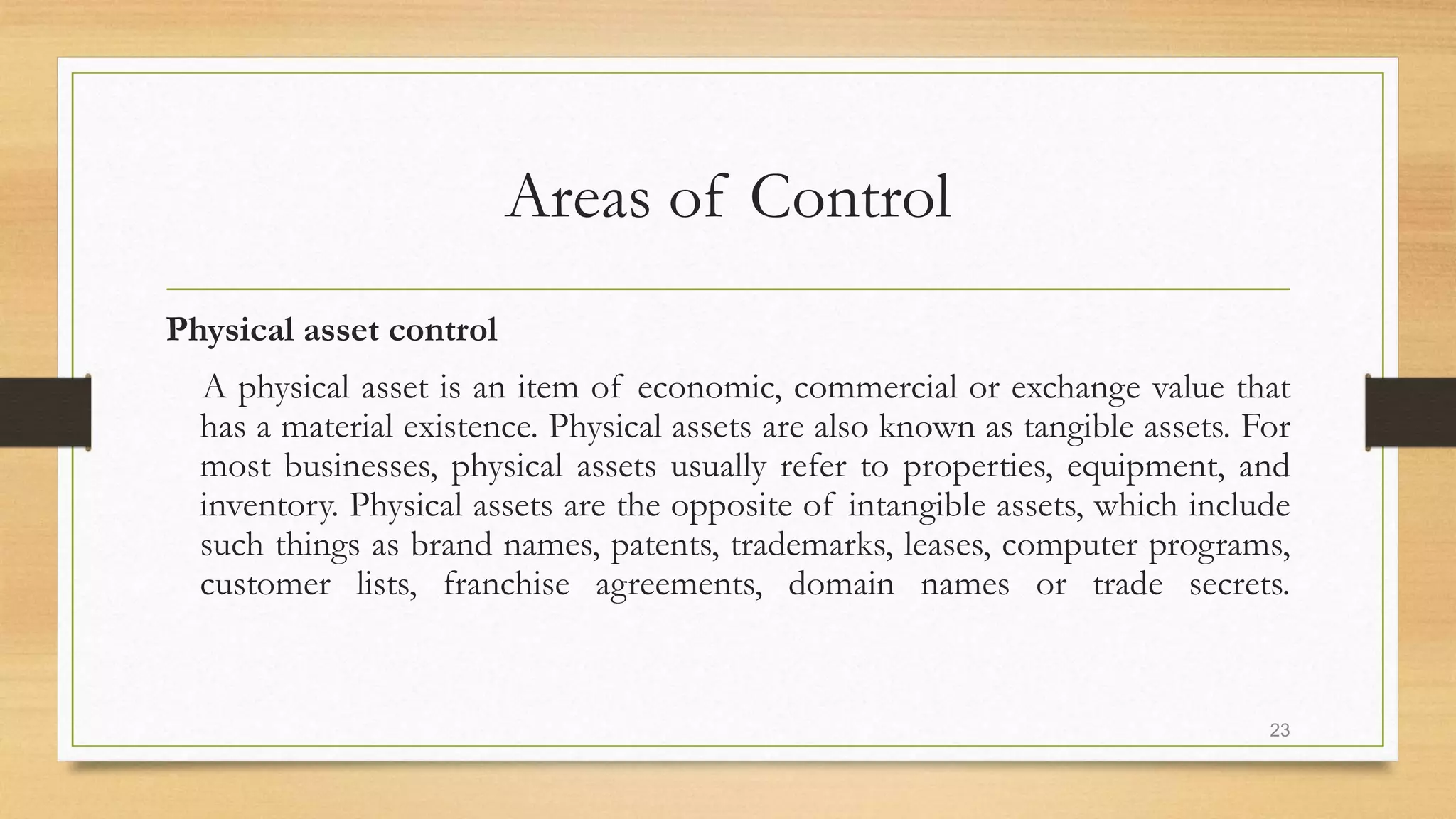 Areas of Control
Physical asset control
A physical asset is an item of economic, commercial or exchange value that
has a material existence. Physical assets are also known as tangible assets. For
most businesses, physical assets usually refer to properties, equipment, and
inventory. Physical assets are the opposite of intangible assets, which include
such things as brand names, patents, trademarks, leases, computer programs,
customer lists, franchise agreements, domain names or trade secrets.
23
 