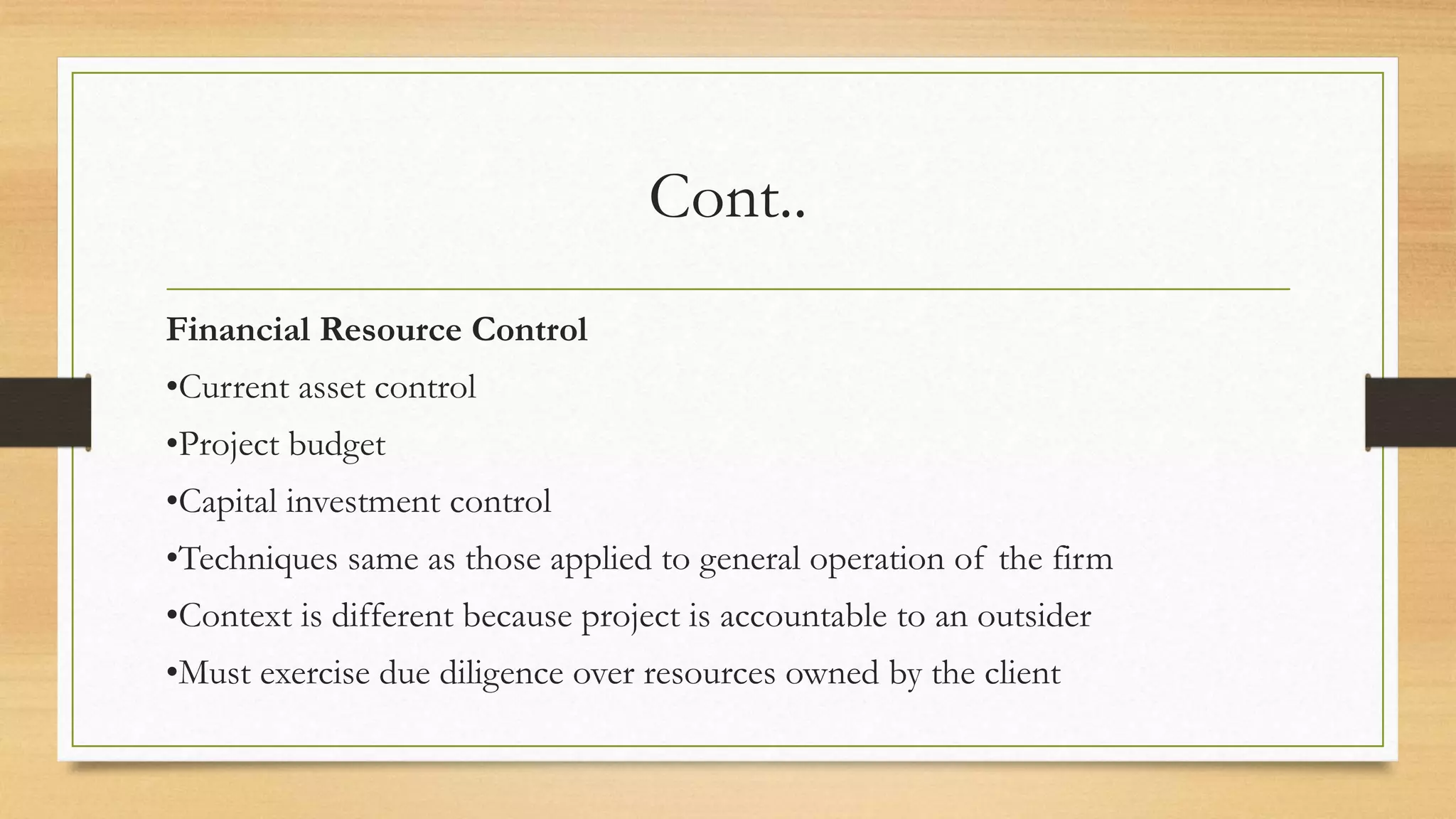 Cont..
Financial Resource Control
•Current asset control
•Project budget
•Capital investment control
•Techniques same as those applied to general operation of the firm
•Context is different because project is accountable to an outsider
•Must exercise due diligence over resources owned by the client
 