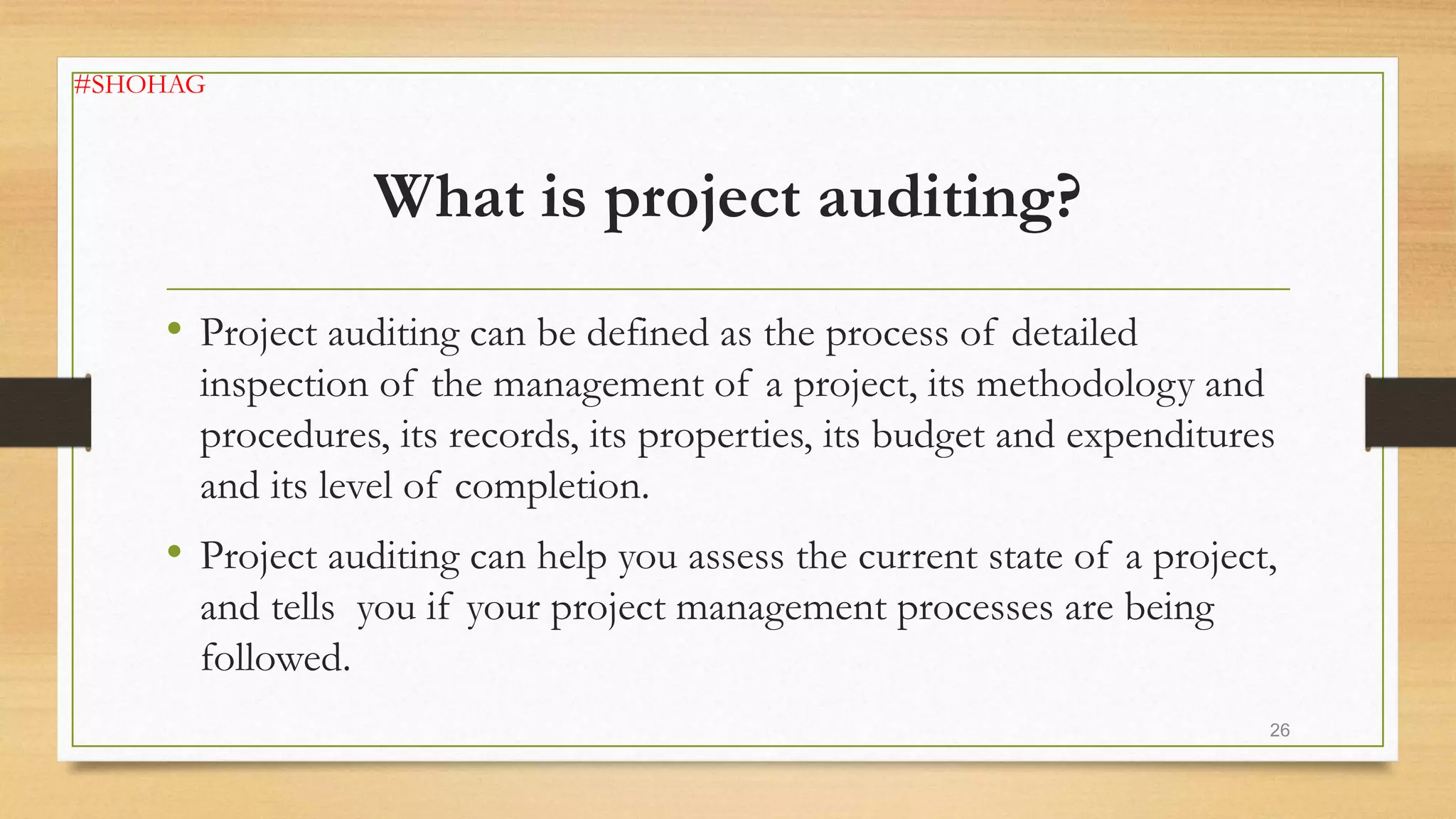 What is project auditing?
• Project auditing can be defined as the process of detailed
inspection of the management of a project, its methodology and
procedures, its records, its properties, its budget and expenditures
and its level of completion.
• Project auditing can help you assess the current state of a project,
and tells you if your project management processes are being
followed.
26
#SHOHAG
 