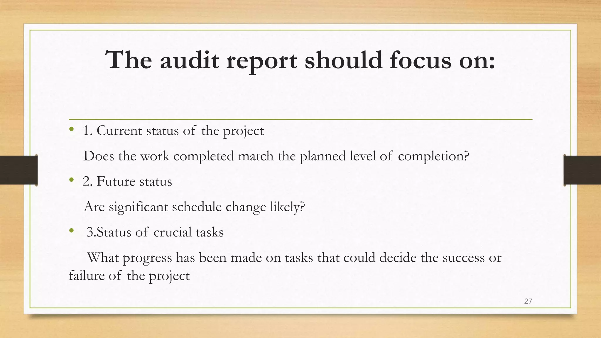 The audit report should focus on:
• 1. Current status of the project
Does the work completed match the planned level of completion?
• 2. Future status
Are significant schedule change likely?
• 3.Status of crucial tasks
What progress has been made on tasks that could decide the success or
failure of the project
27
 