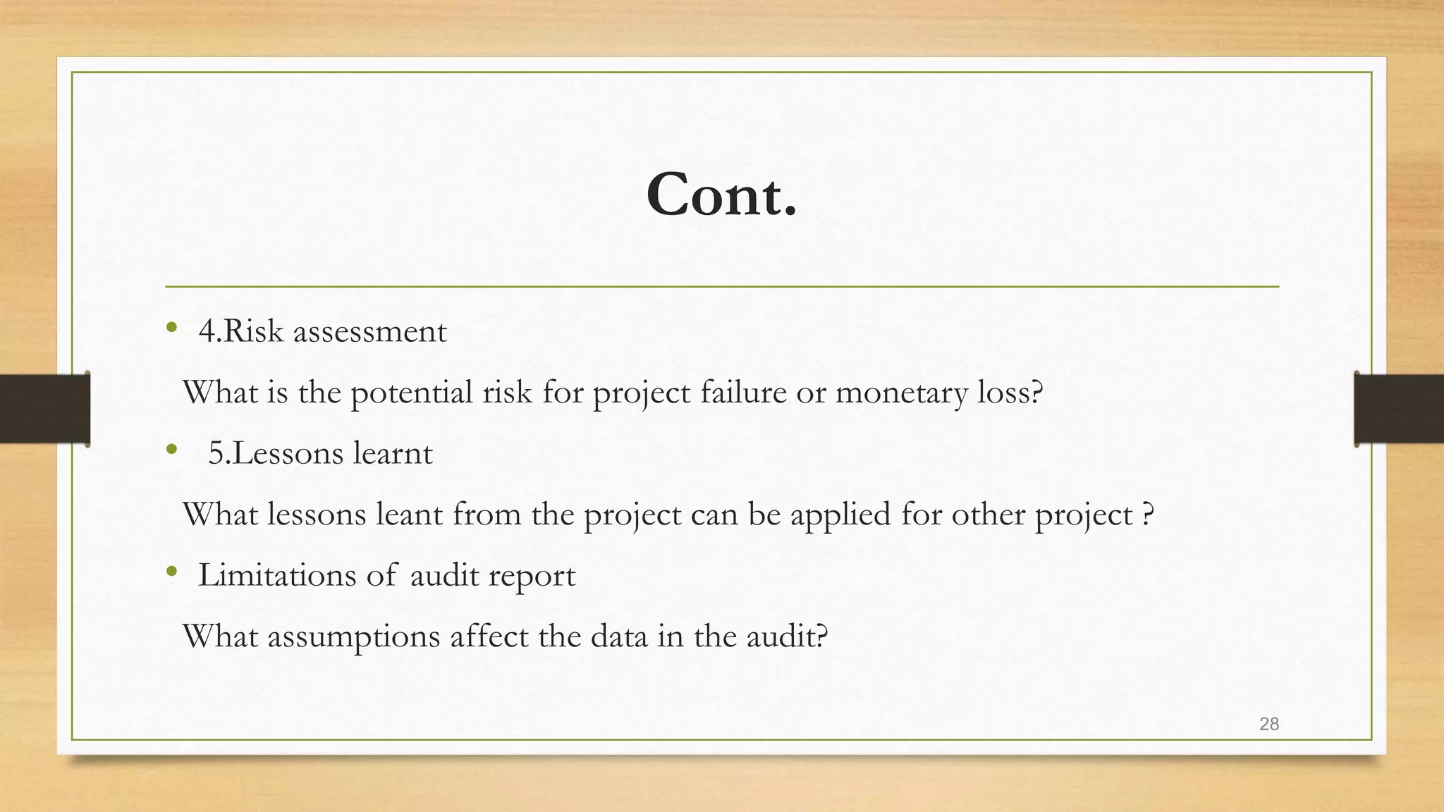 Cont.
• 4.Risk assessment
What is the potential risk for project failure or monetary loss?
• 5.Lessons learnt
What lessons leant from the project can be applied for other project ?
• Limitations of audit report
What assumptions affect the data in the audit?
28
 
