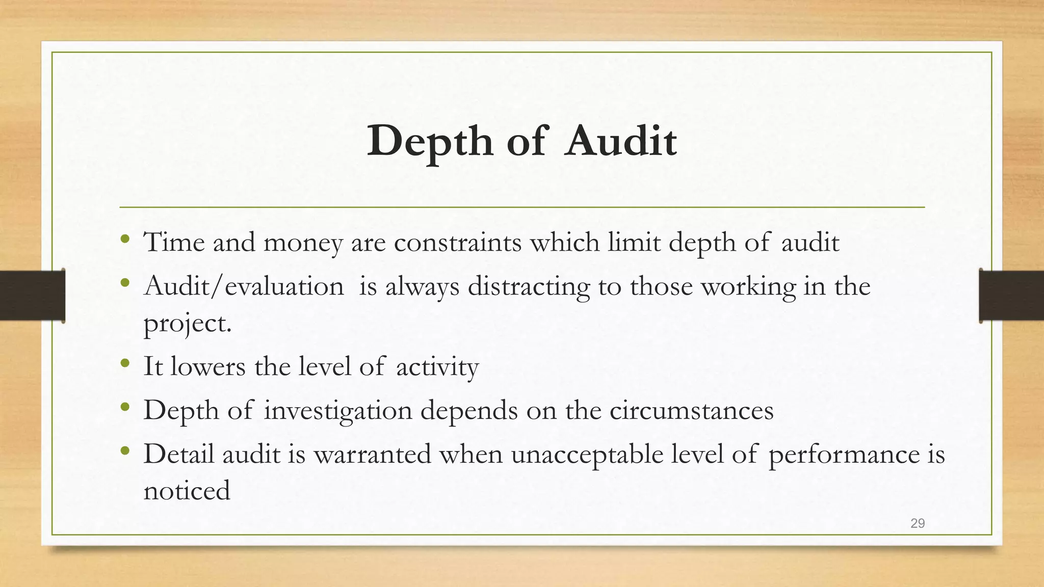 Depth of Audit
• Time and money are constraints which limit depth of audit
• Audit/evaluation is always distracting to those working in the
project.
• It lowers the level of activity
• Depth of investigation depends on the circumstances
• Detail audit is warranted when unacceptable level of performance is
noticed
29
 