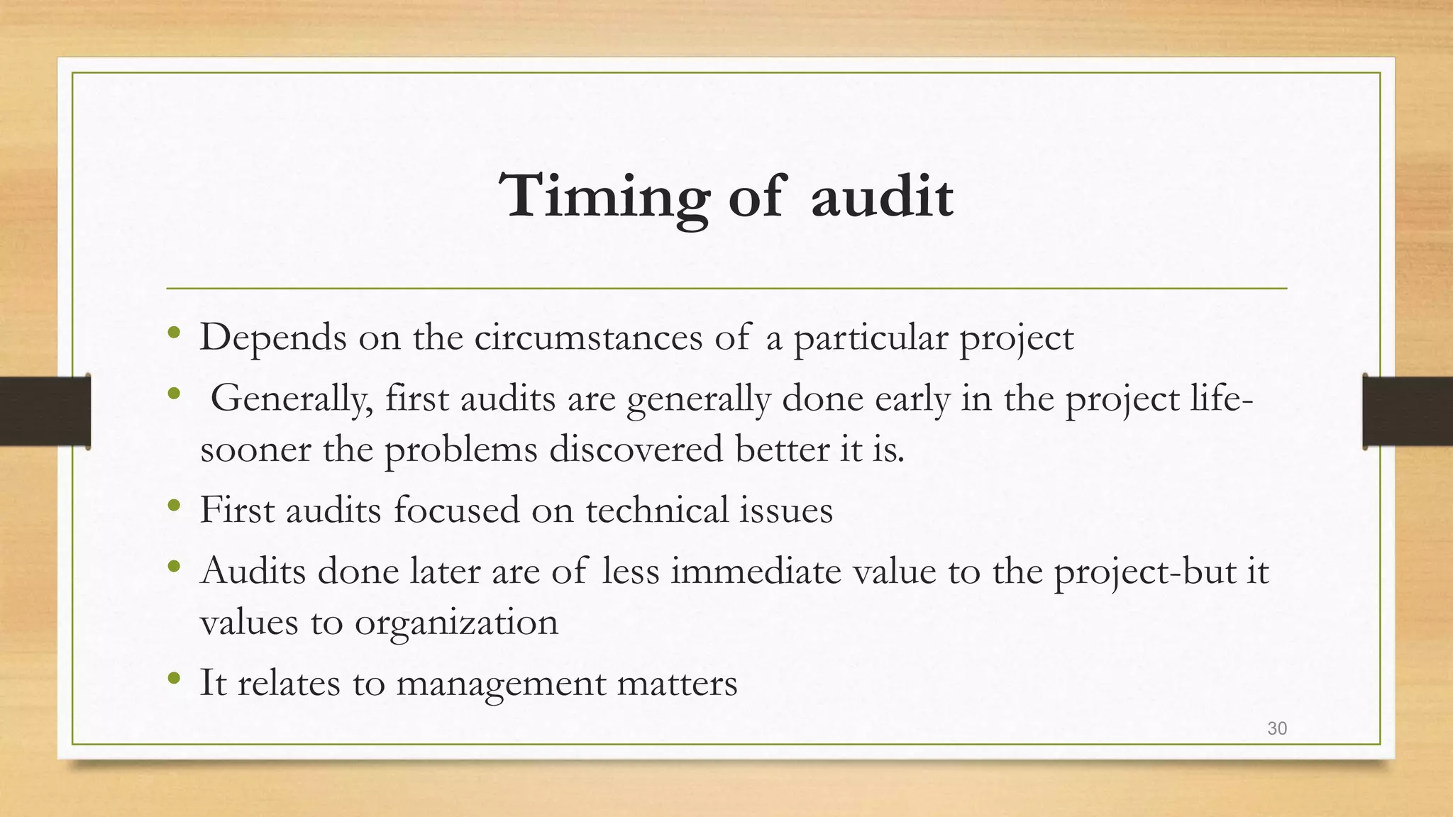 Timing of audit
• Depends on the circumstances of a particular project
• Generally, first audits are generally done early in the project life-
sooner the problems discovered better it is.
• First audits focused on technical issues
• Audits done later are of less immediate value to the project-but it
values to organization
• It relates to management matters
30
 
