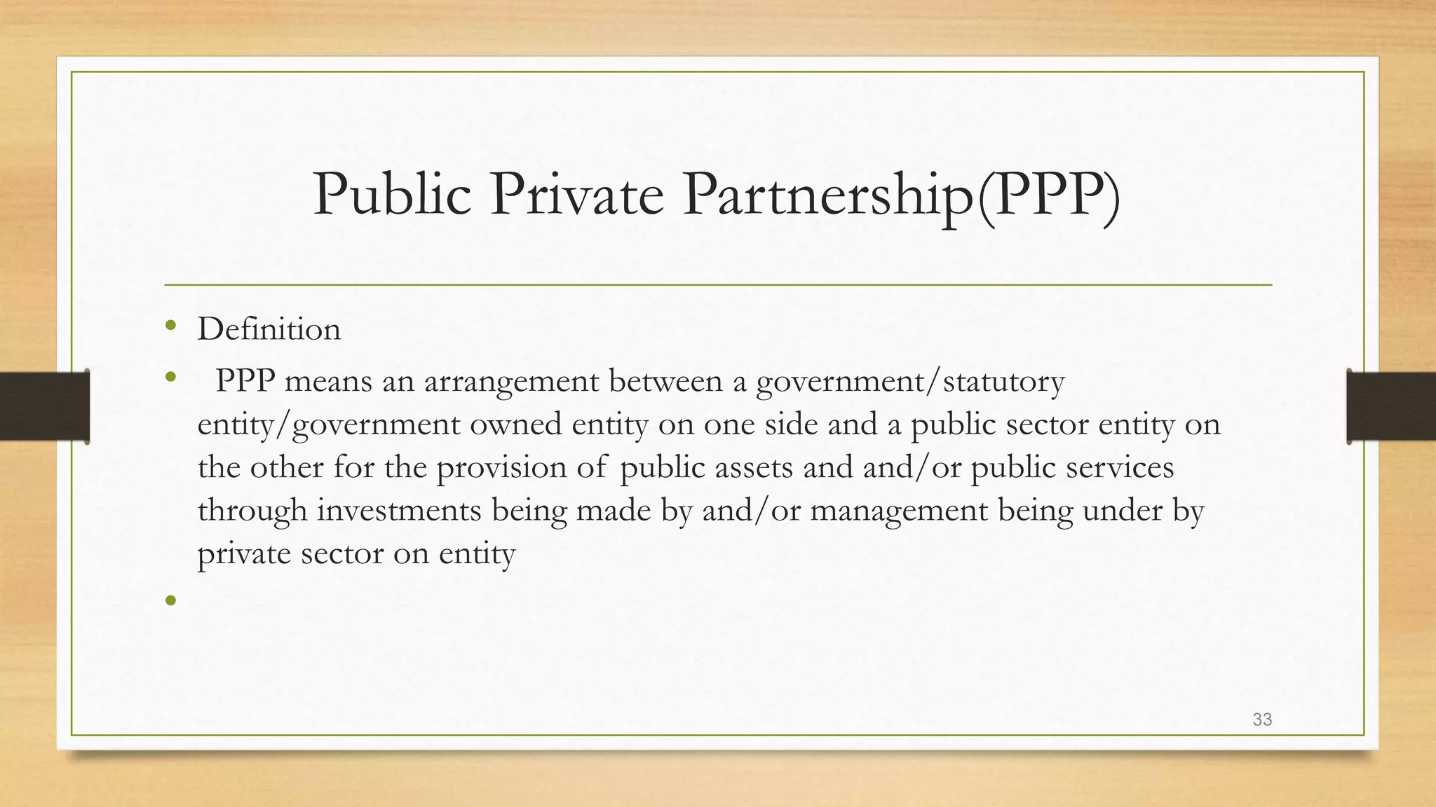 Public Private Partnership(PPP)
• Definition
• PPP means an arrangement between a government/statutory
entity/government owned entity on one side and a public sector entity on
the other for the provision of public assets and and/or public services
through investments being made by and/or management being under by
private sector on entity
•
33
 