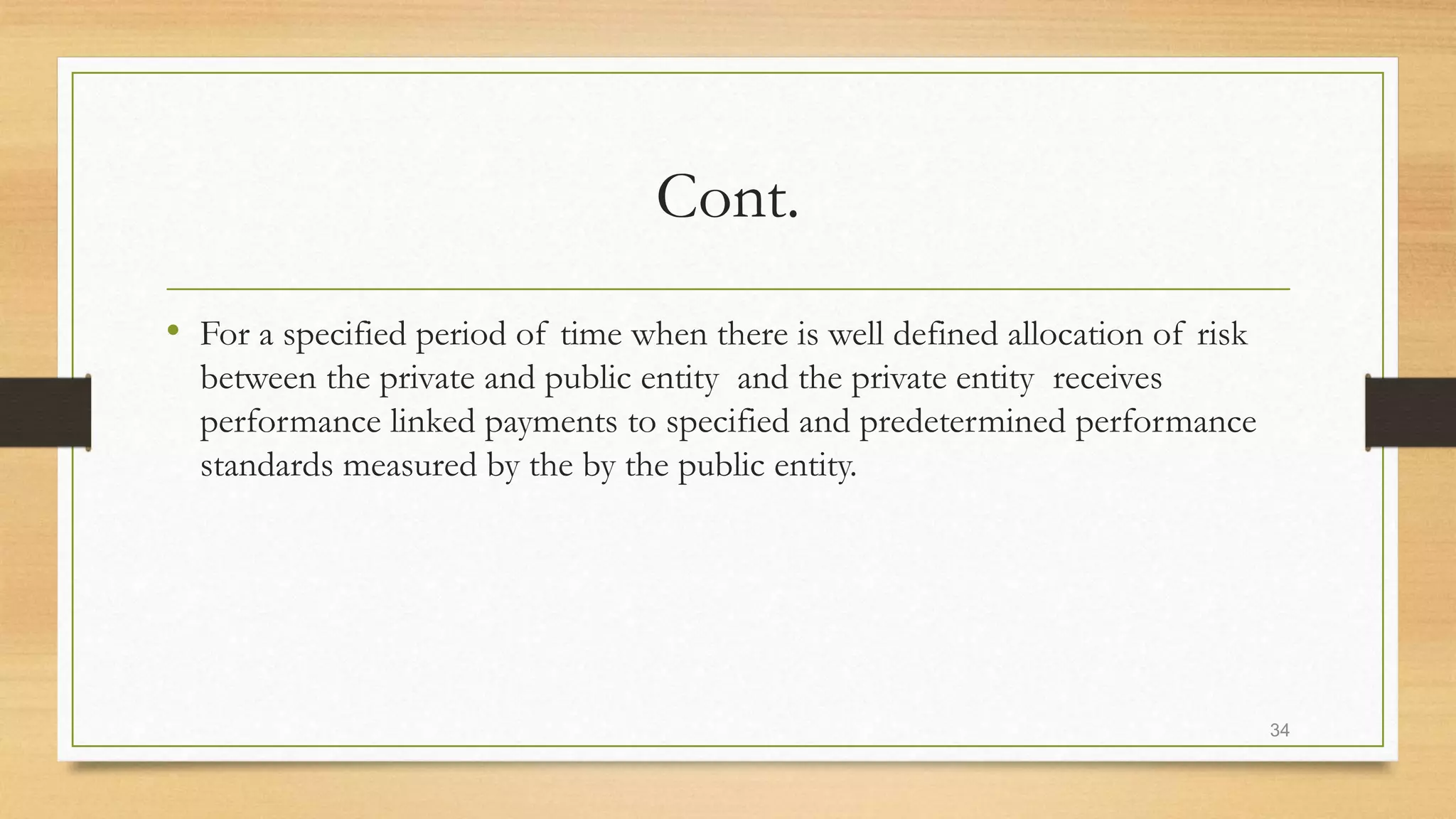 Cont.
• For a specified period of time when there is well defined allocation of risk
between the private and public entity and the private entity receives
performance linked payments to specified and predetermined performance
standards measured by the by the public entity.
34
 