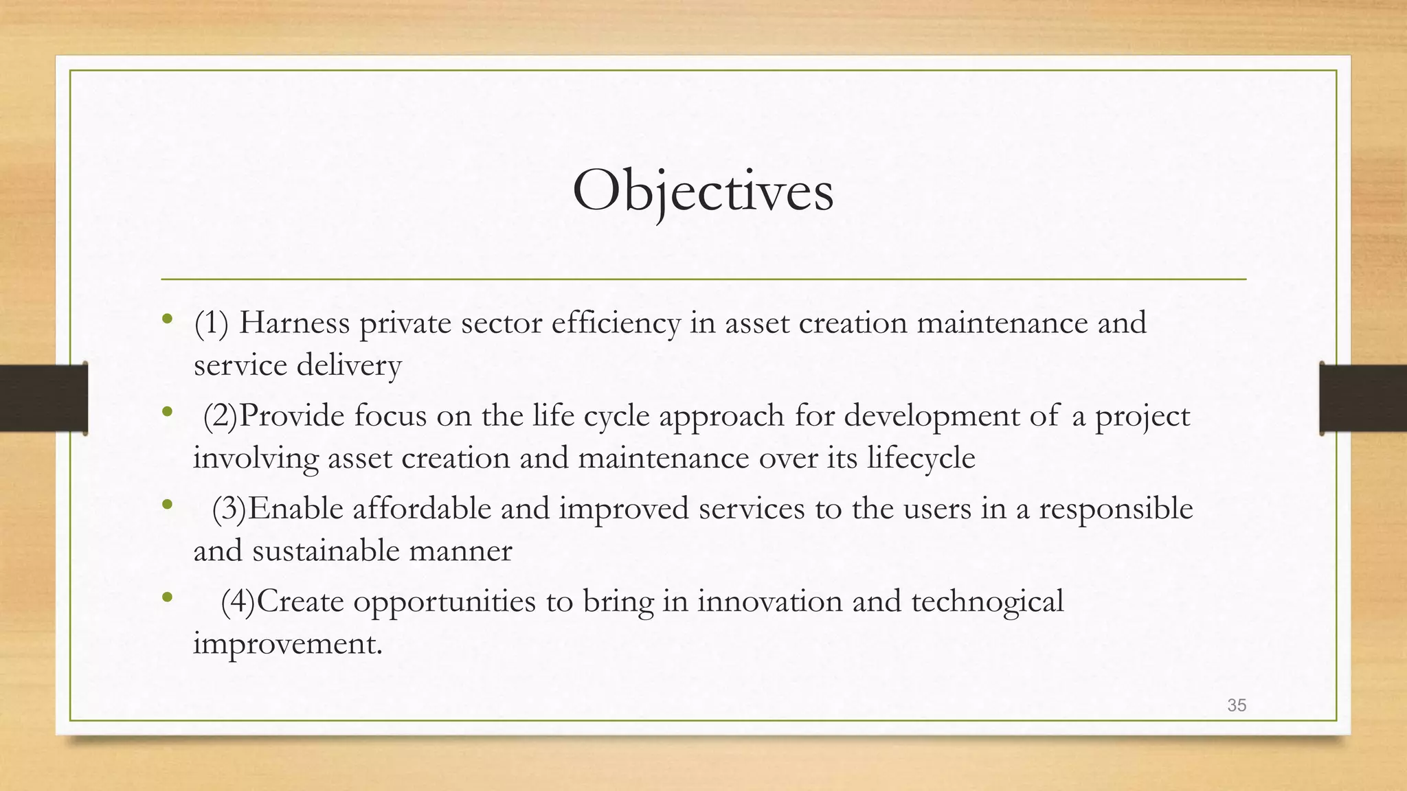 Objectives
• (1) Harness private sector efficiency in asset creation maintenance and
service delivery
• (2)Provide focus on the life cycle approach for development of a project
involving asset creation and maintenance over its lifecycle
• (3)Enable affordable and improved services to the users in a responsible
and sustainable manner
• (4)Create opportunities to bring in innovation and technogical
improvement.
35
 